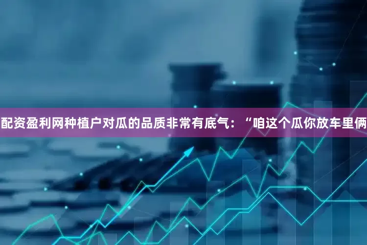 配资盈利网种植户对瓜的品质非常有底气：“咱这个瓜你放车里俩