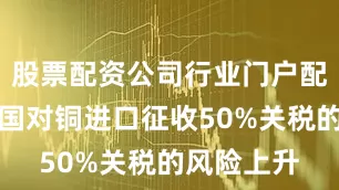股票配资公司行业门户配资鉴于美国对铜进口征收50%关税的风险上升