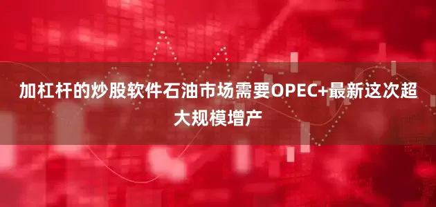 加杠杆的炒股软件石油市场需要OPEC+最新这次超大规模增产