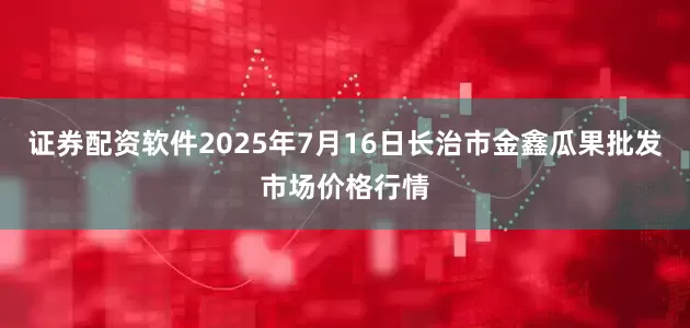 证券配资软件2025年7月16日长治市金鑫瓜果批发市场价格行情
