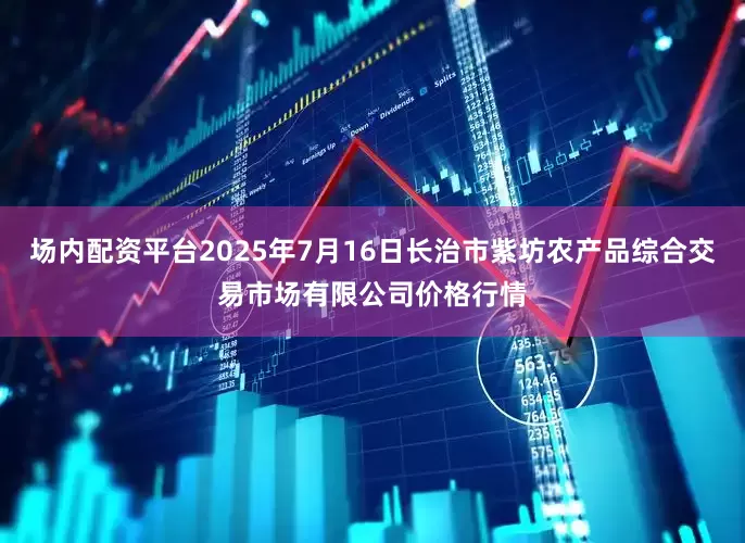 场内配资平台2025年7月16日长治市紫坊农产品综合交易市场有限公司价格行情