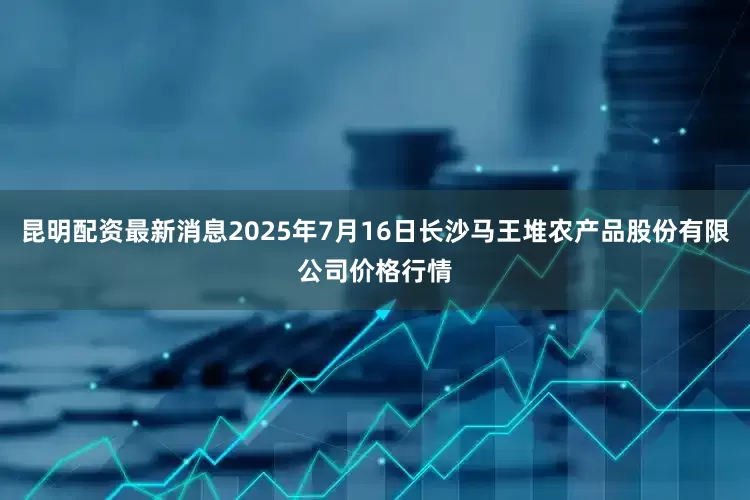昆明配资最新消息2025年7月16日长沙马王堆农产品股份有限公司价格行情
