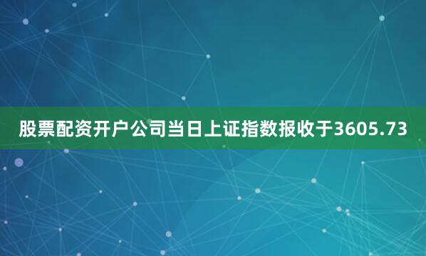 股票配资开户公司当日上证指数报收于3605.73