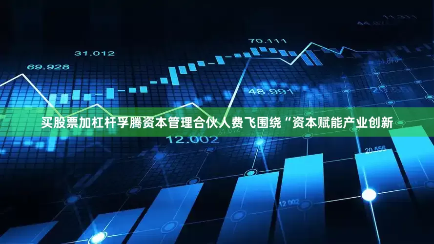买股票加杠杆孚腾资本管理合伙人费飞围绕“资本赋能产业创新