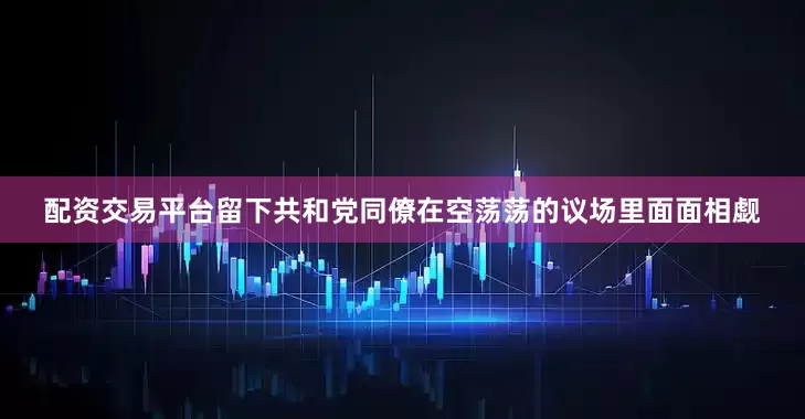配资交易平台留下共和党同僚在空荡荡的议场里面面相觑