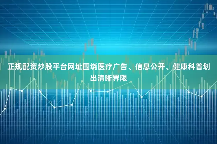 正规配资炒股平台网址围绕医疗广告、信息公开、健康科普划出清晰界限