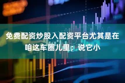 免费配资炒股入配资平台尤其是在咱这车圈儿里；说它小
