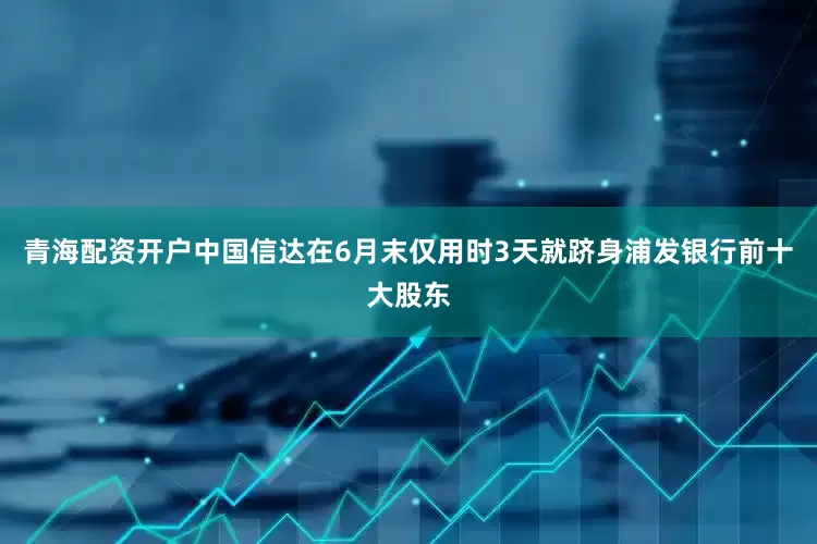 青海配资开户中国信达在6月末仅用时3天就跻身浦发银行前十大股东