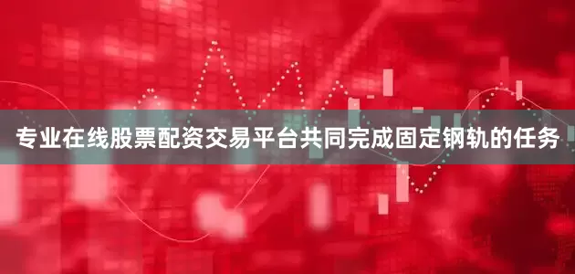 专业在线股票配资交易平台共同完成固定钢轨的任务